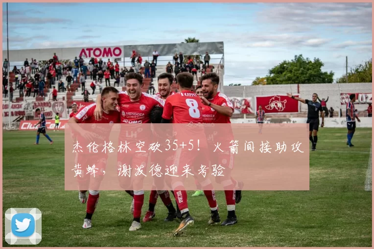 杰伦格林空砍35+5!火箭间接助攻黄蜂,谢泼德迎来考验