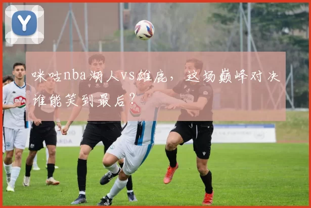 咪咕nba湖人vs雄鹿，这场巅峰对决谁能笑到最后？