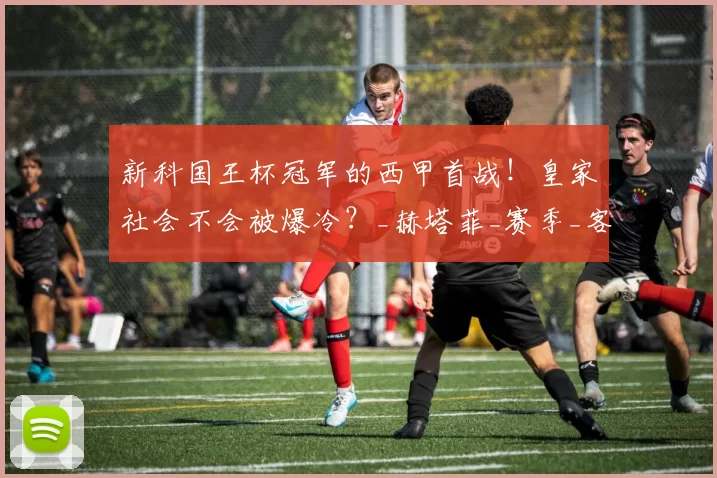新科国王杯冠军的西甲首战！皇家社会不会被爆冷？_赫塔菲_赛季_客场