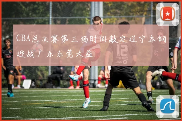 CBA总决赛第三场时间敲定辽宁本钢迎战广东东莞大益