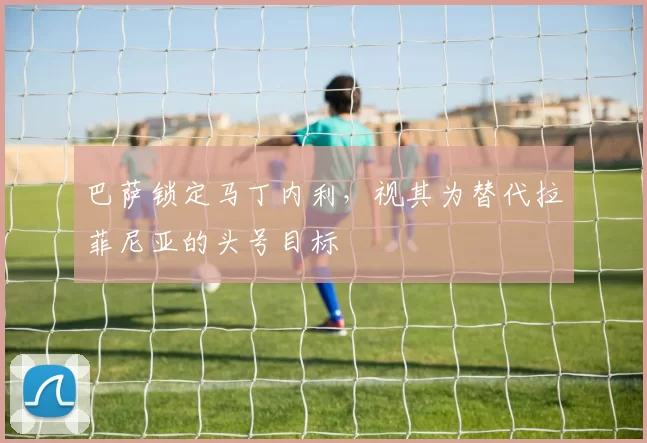 巴萨锁定马丁内利，视其为替代拉菲尼亚的头号目标