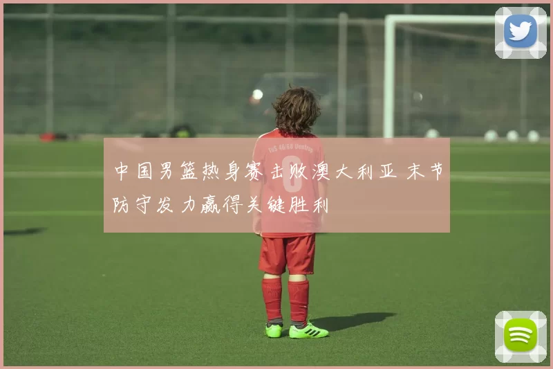 中国男篮热身赛击败澳大利亚 末节防守发力赢得关键胜利