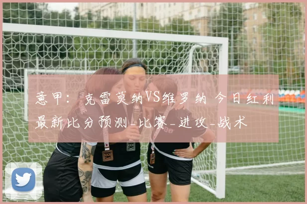 意甲：克雷莫纳VS维罗纳 今日红利最新比分预测_比赛_进攻_战术