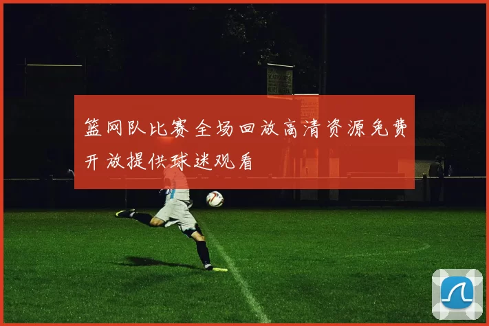 篮网队比赛全场回放高清资源免费开放提供球迷观看