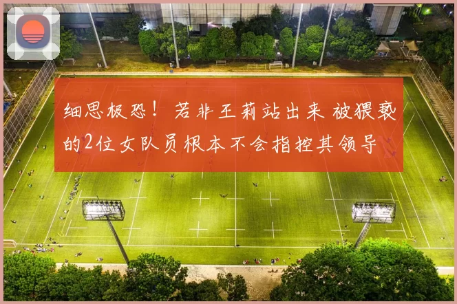 细思极恐！若非王莉站出来 被猥亵的2位女队员根本不会指控其领导