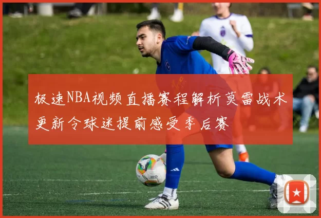 极速NBA视频直播赛程解析莫雷战术更新令球迷提前感受季后赛