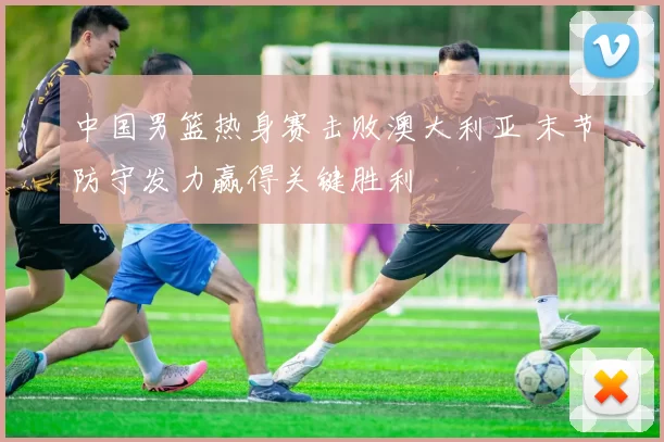 中国男篮热身赛击败澳大利亚 末节防守发力赢得关键胜利