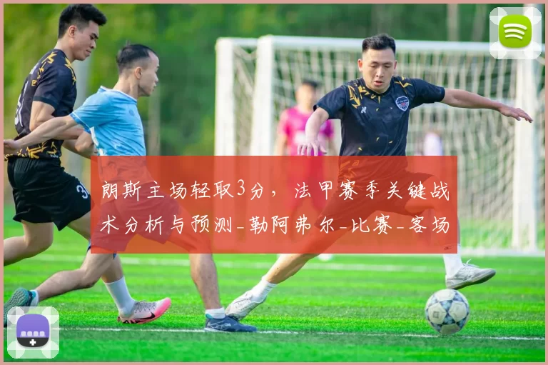 朗斯主场轻取3分，法甲赛季关键战术分析与预测_勒阿弗尔_比赛_客场