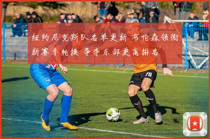 纽约尼克斯队名单更新 布伦森领衔新赛季轮换 争夺东部更高排名