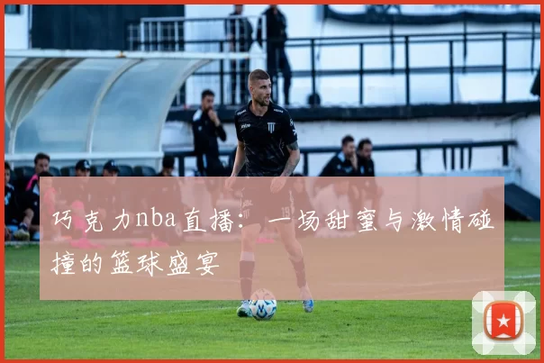 巧克力nba直播：一场甜蜜与激情碰撞的篮球盛宴