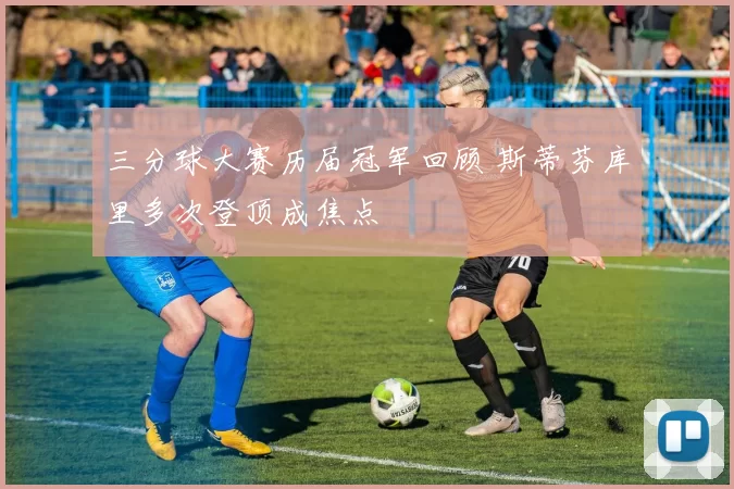 三分球大赛历届冠军回顾 斯蒂芬库里多次登顶成焦点