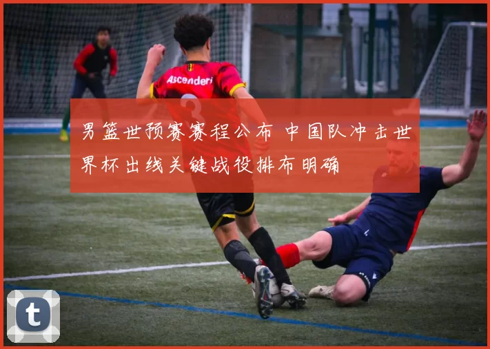 男篮世预赛赛程公布 中国队冲击世界杯出线关键战役排布明确