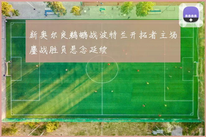 新奥尔良鹈鹕战波特兰开拓者主场鏖战胜负悬念延续