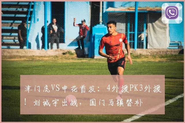 津门虎VS申花首发:4外援PK3外援!刘诚宇出战,国门马镇替补