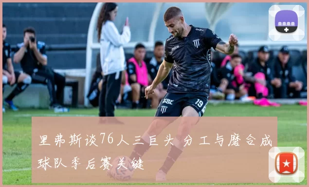里弗斯谈76人三巨头 分工与磨合成球队季后赛关键