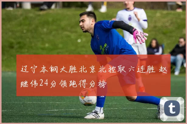 辽宁本钢大胜北京北控取六连胜 赵继伟24分领跑得分榜