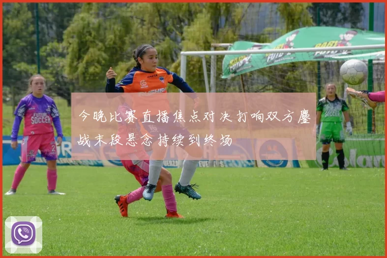 今晚比赛直播焦点对决打响双方鏖战末段悬念持续到终场