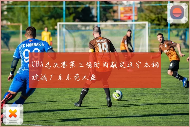 CBA总决赛第三场时间敲定辽宁本钢迎战广东东莞大益