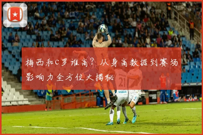 梅西和c罗谁高？从身高数据到赛场影响力全方位大揭秘