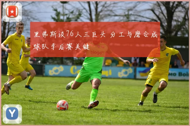 里弗斯谈76人三巨头 分工与磨合成球队季后赛关键