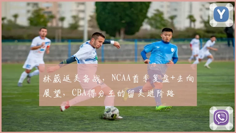 林葳返美备战,NCAA首季复盘+去向展望,CBA得分王的留美进阶路