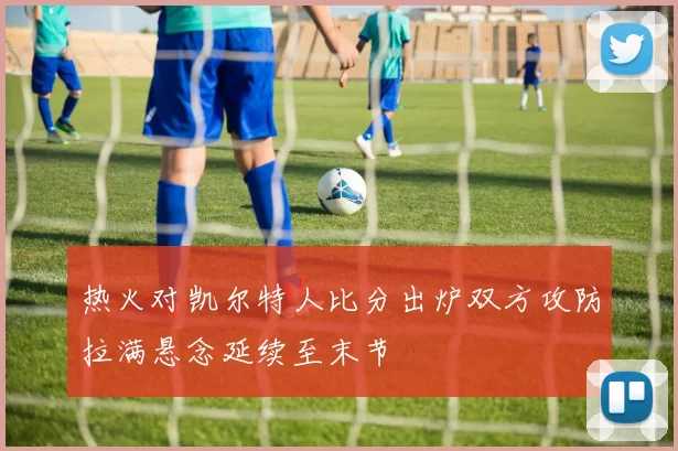 热火对凯尔特人比分出炉双方攻防拉满悬念延续至末节