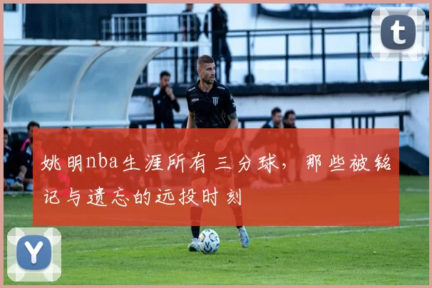 姚明nba生涯所有三分球，那些被铭记与遗忘的远投时刻