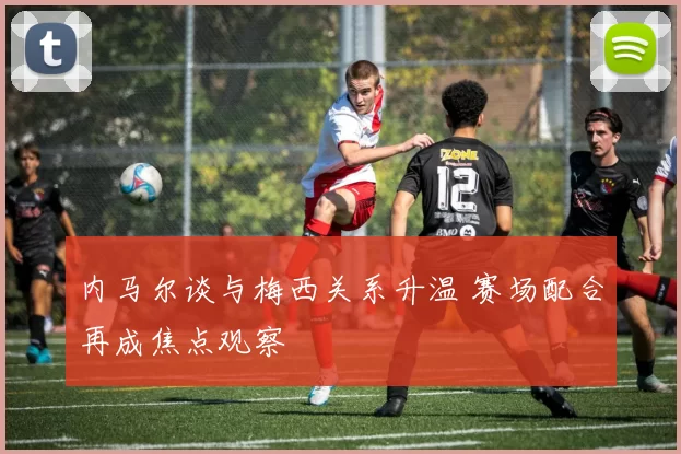 内马尔谈与梅西关系升温 赛场配合再成焦点观察