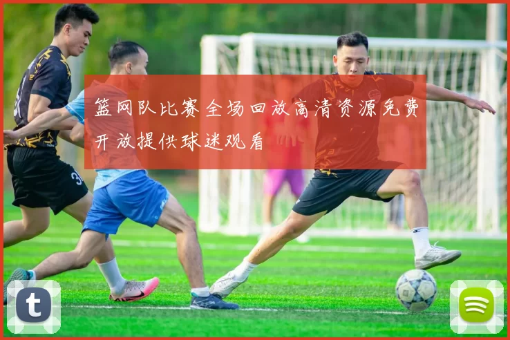 篮网队比赛全场回放高清资源免费开放提供球迷观看