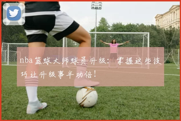 nba篮球大师球员升级：掌握这些技巧让升级事半功倍！