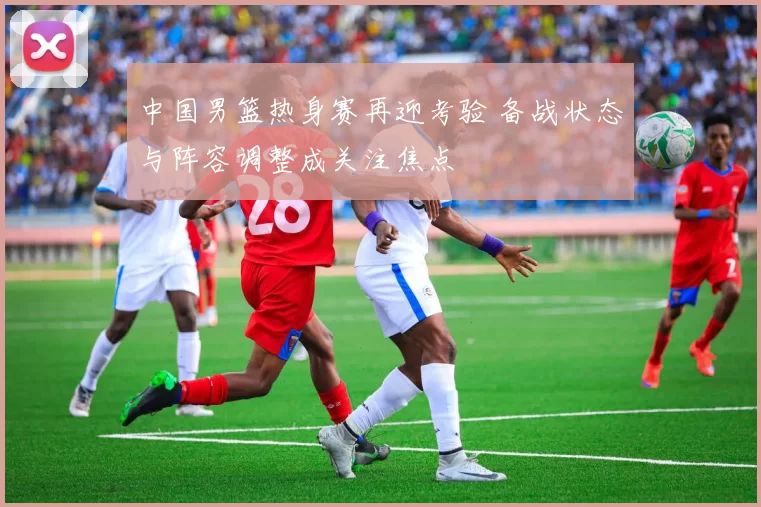 中国男篮热身赛再迎考验 备战状态与阵容调整成关注焦点