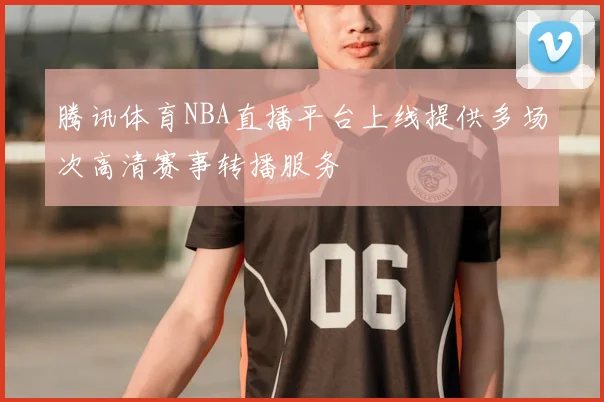 腾讯体育NBA直播平台上线提供多场次高清赛事转播服务