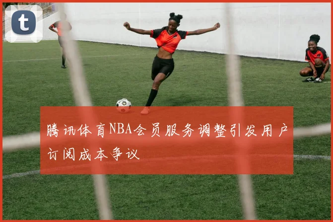 腾讯体育NBA会员服务调整引发用户订阅成本争议