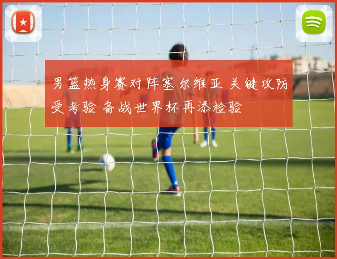 男篮热身赛对阵塞尔维亚 关键攻防受考验 备战世界杯再添检验