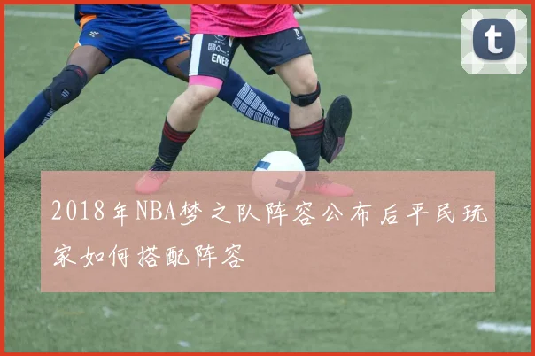 2018年NBA梦之队阵容公布后平民玩家如何搭配阵容
